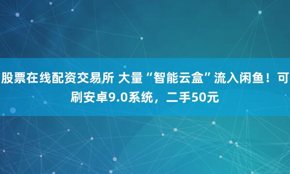 股票在线配资交易所 大量“智能云盒”流入闲鱼！可刷安卓9.0系统，二手50元