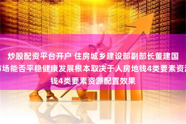 炒股配资平台开户 住房城乡建设部副部长董建国:房地产市场能否平稳健康发展根本取决于人房地钱4类要素资源配置效果