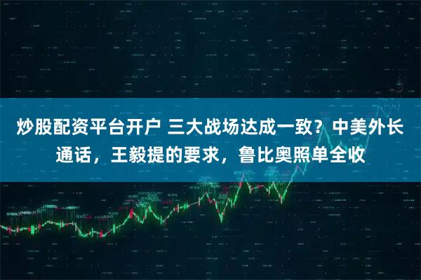 炒股配资平台开户 三大战场达成一致?中美外长通话,王毅提的要求,鲁比奥照单全收