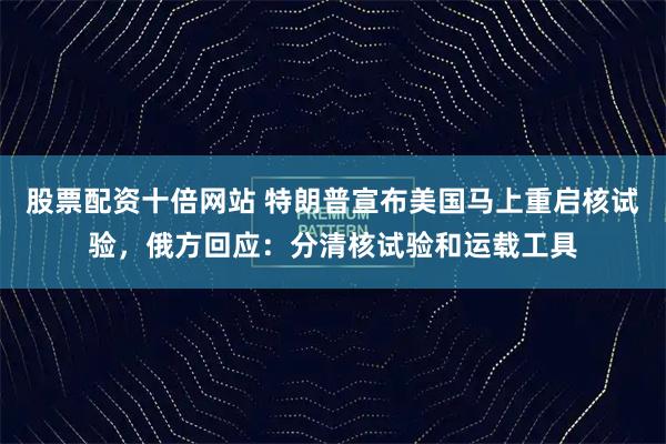 股票配资十倍网站 特朗普宣布美国马上重启核试验,俄方回应:分清核试验和运载工具