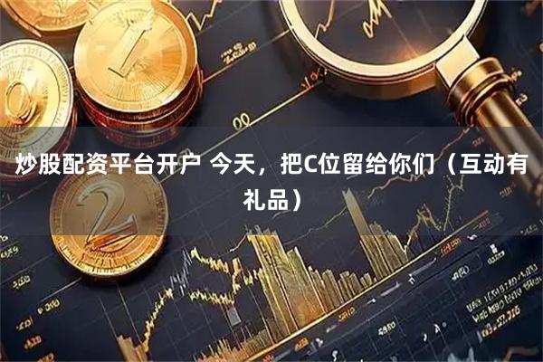 炒股配资平台开户 今天,把C位留给你们(互动有礼品)