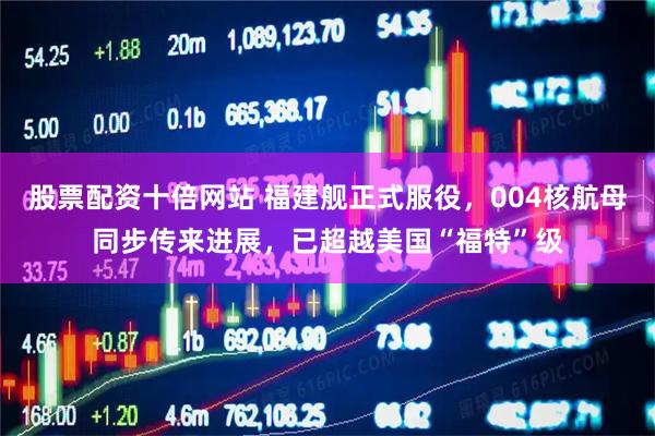 股票配资十倍网站 福建舰正式服役,004核航母同步传来进展,已超越美国“福特”级