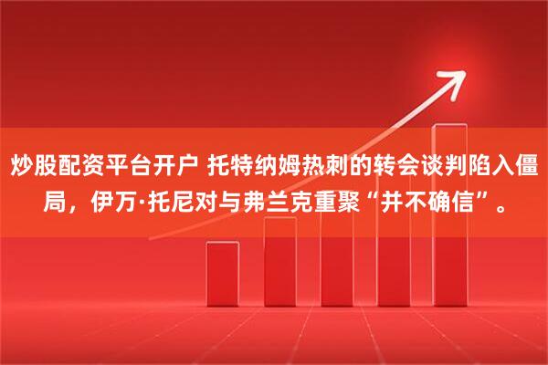 炒股配资平台开户 托特纳姆热刺的转会谈判陷入僵局,伊万·托尼对与弗兰克重聚“并不确信”。