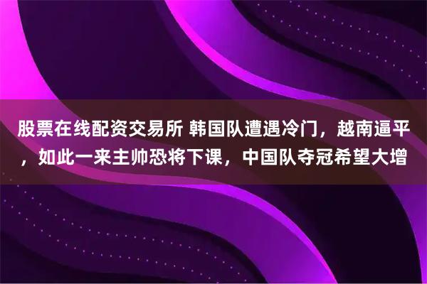 股票在线配资交易所 韩国队遭遇冷门,越南逼平,如此一来主帅恐将下课,中国队夺冠希望大增