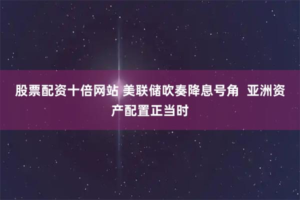 股票配资十倍网站 美联储吹奏降息号角 亚洲资产配置正当时