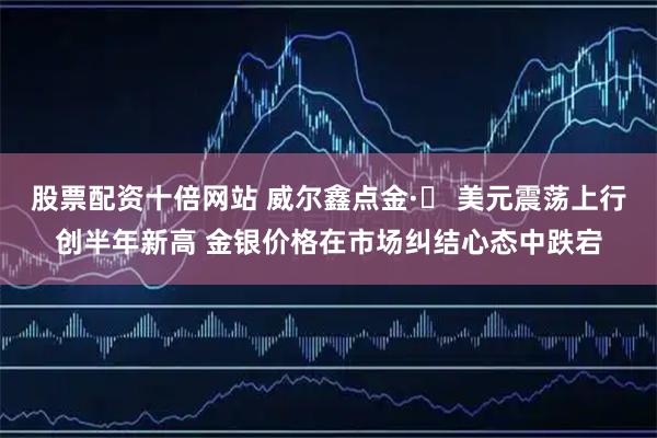 股票配资十倍网站 威尔鑫点金·׀ 美元震荡上行创半年新高 金银价格在市场纠结心态中跌宕