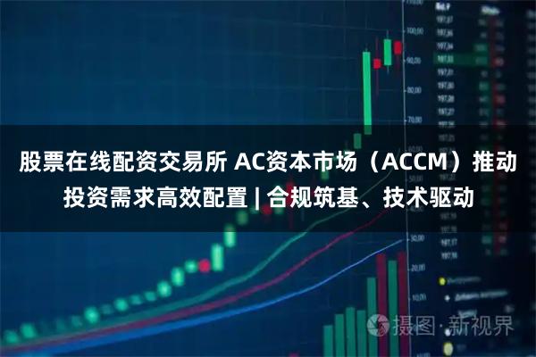 股票在线配资交易所 AC资本市场(ACCM)推动投资需求高效配置 | 合规筑基、技术驱动