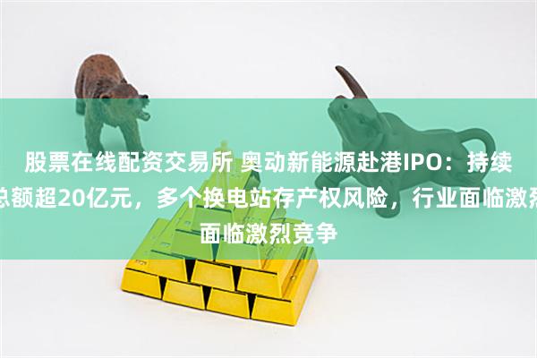股票在线配资交易所 奥动新能源赴港IPO：持续亏损总额超20亿元，多个换电站存产权风险，行业面临激烈竞争